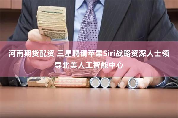 河南期货配资 三星聘请苹果Siri战略资深人士领导北美人工智能中心