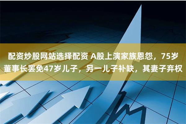 配资炒股网站选择配资 A股上演家族恩怨，75岁董事长罢免47岁儿子，另一儿子补缺，其妻子弃权