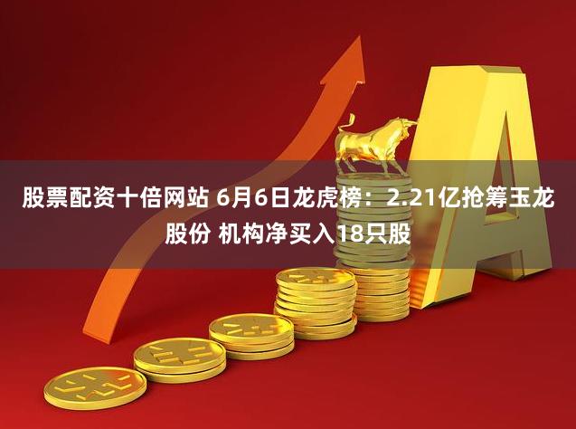 股票配资十倍网站 6月6日龙虎榜：2.21亿抢筹玉龙股份 机构净买入18只股