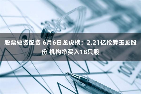 股票融资配资 6月6日龙虎榜：2.21亿抢筹玉龙股份 机构净买入18只股