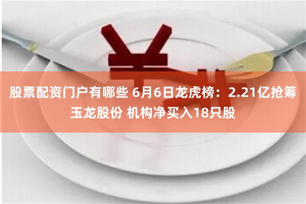 股票配资门户有哪些 6月6日龙虎榜：2.21亿抢筹玉龙股份 机构净买入18只股