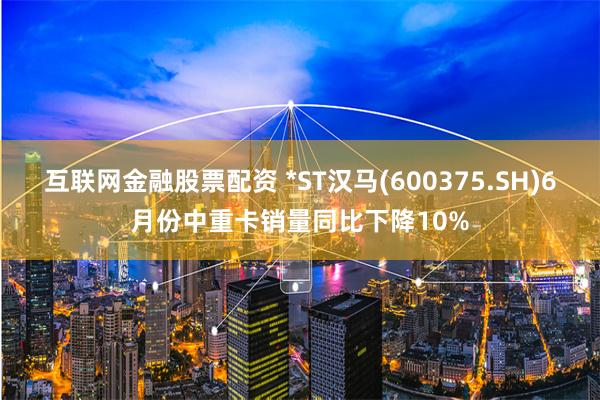 互联网金融股票配资 *ST汉马(600375.SH)6月份中重卡销量同比下降10%