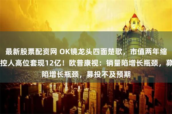 最新股票配资网 OK镜龙头四面楚歌，市值两年缩水84%，实控人高位套现12亿！欧普康视：销量陷增长瓶颈，募投不及预期