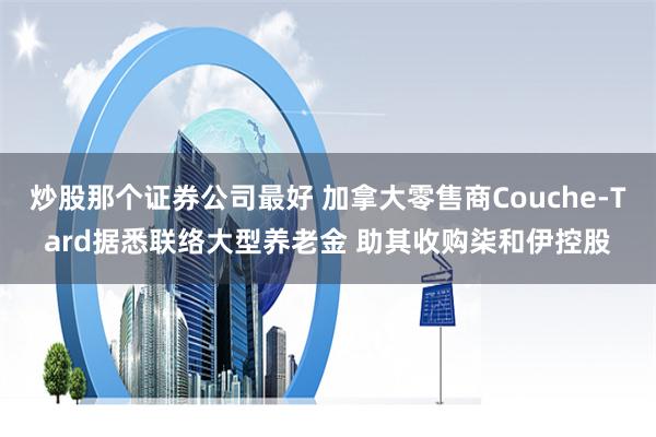 炒股那个证券公司最好 加拿大零售商Couche-Tard据悉联络大型养老金 助其收购柒和伊控股