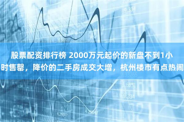 股票配资排行榜 2000万元起价的新盘不到1小时售罄，降价的二手房成交大增，杭州楼市有点热闹